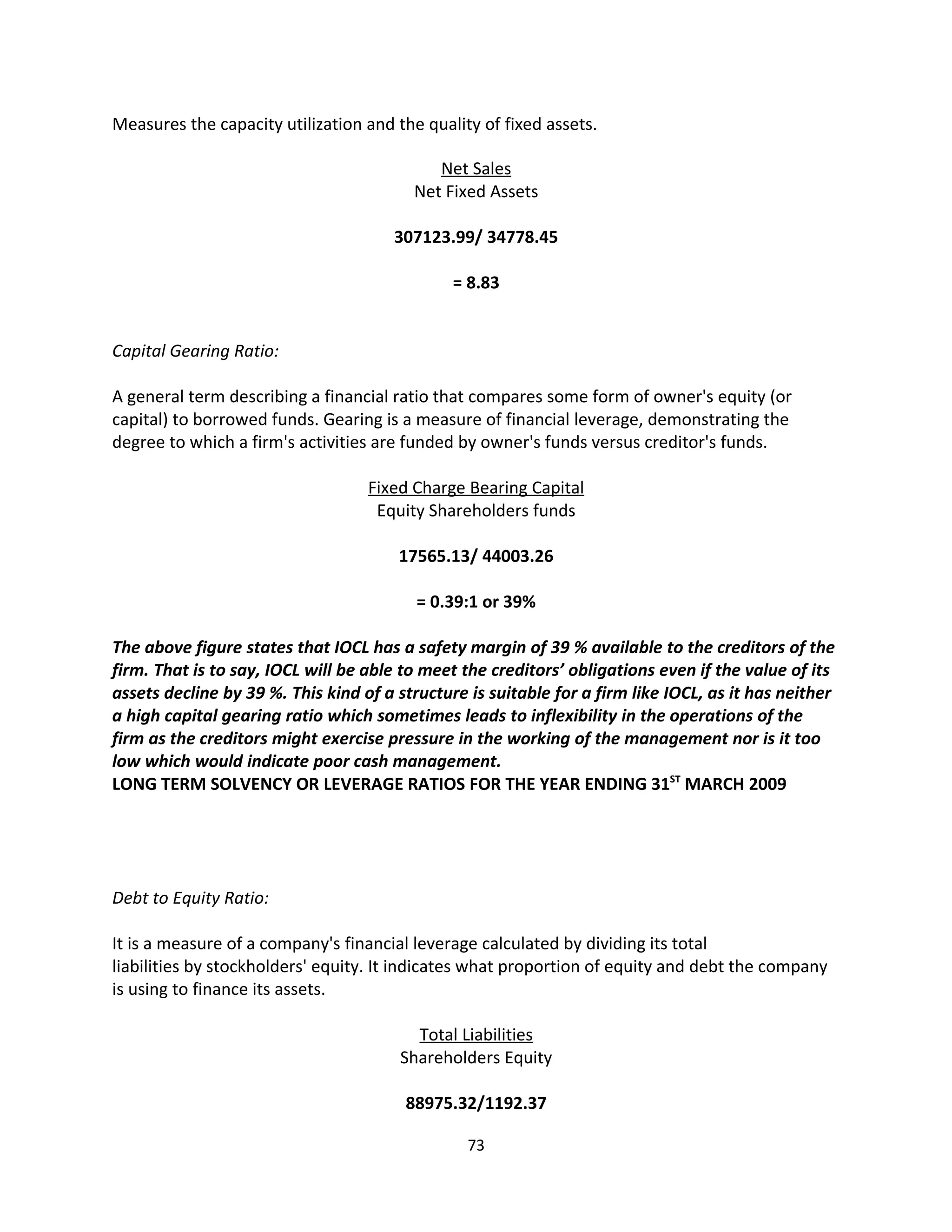 Measures the capacity utilization and the quality of fixed assets.

                                            Net Sales
                                         Net Fixed Assets

                                       307123.99/ 34778.45

                                               = 8.83


Capital Gearing Ratio:

A general term describing a financial ratio that compares some form of owner's equity (or
capital) to borrowed funds. Gearing is a measure of financial leverage, demonstrating the
degree to which a firm's activities are funded by owner's funds versus creditor's funds.

                                   Fixed Charge Bearing Capital
                                    Equity Shareholders funds

                                       17565.13/ 44003.26

                                          = 0.39:1 or 39%

The above figure states that IOCL has a safety margin of 39 % available to the creditors of the
firm. That is to say, IOCL will be able to meet the creditors’ obligations even if the value of its
assets decline by 39 %. This kind of a structure is suitable for a firm like IOCL, as it has neither
a high capital gearing ratio which sometimes leads to inflexibility in the operations of the
firm as the creditors might exercise pressure in the working of the management nor is it too
low which would indicate poor cash management.
LONG TERM SOLVENCY OR LEVERAGE RATIOS FOR THE YEAR ENDING 31ST MARCH 2009




Debt to Equity Ratio:

It is a measure of a company's financial leverage calculated by dividing its total
liabilities by stockholders' equity. It indicates what proportion of equity and debt the company
is using to finance its assets.

                                         Total Liabilities
                                       Shareholders Equity

                                        88975.32/1192.37

                                                 73
 