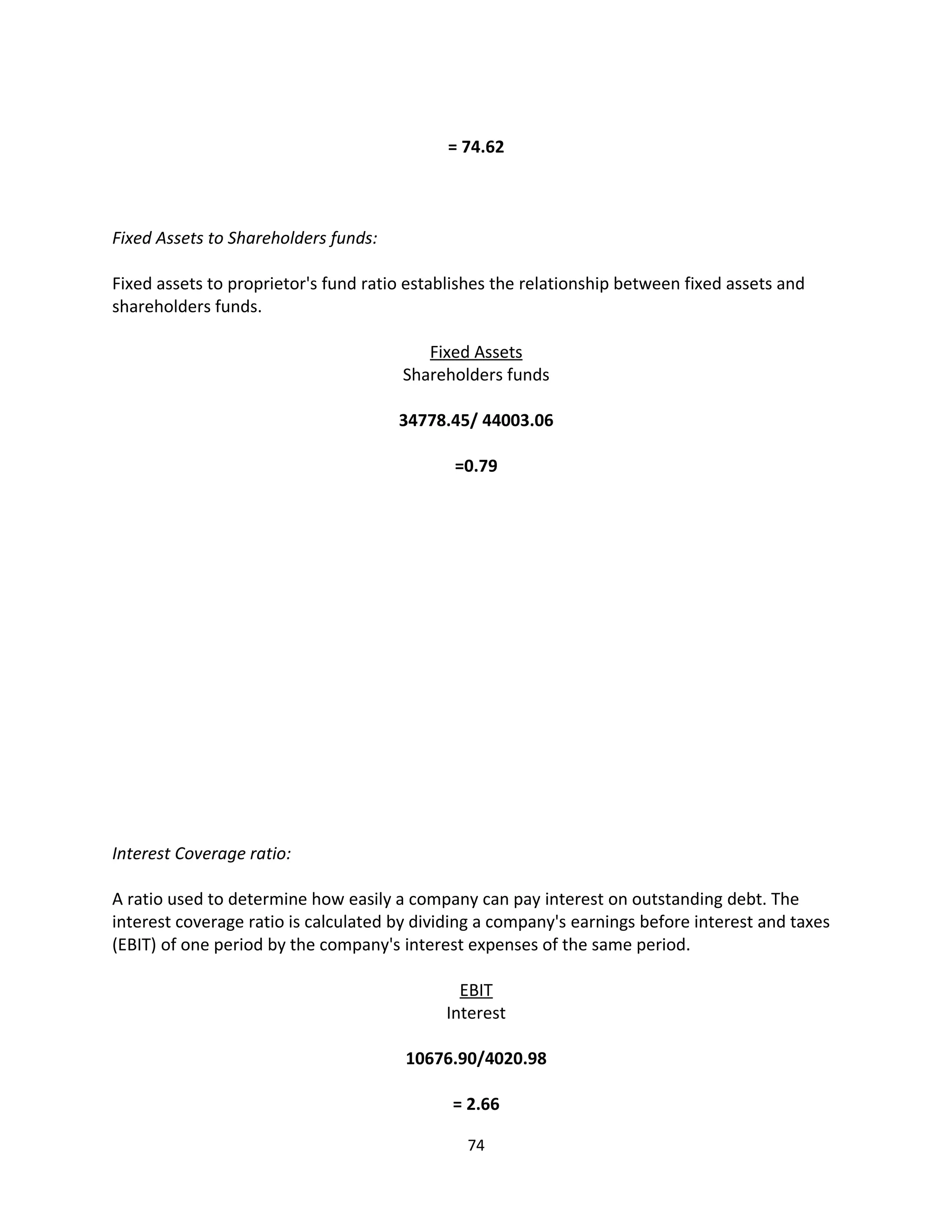 = 74.62



Fixed Assets to Shareholders funds:

Fixed assets to proprietor's fund ratio establishes the relationship between fixed assets and
shareholders funds.

                                          Fixed Assets
                                       Shareholders funds

                                      34778.45/ 44003.06

                                              =0.79




Interest Coverage ratio:

A ratio used to determine how easily a company can pay interest on outstanding debt. The
interest coverage ratio is calculated by dividing a company's earnings before interest and taxes
(EBIT) of one period by the company's interest expenses of the same period.

                                              EBIT
                                            Interest

                                       10676.90/4020.98

                                             = 2.66

                                               74
 