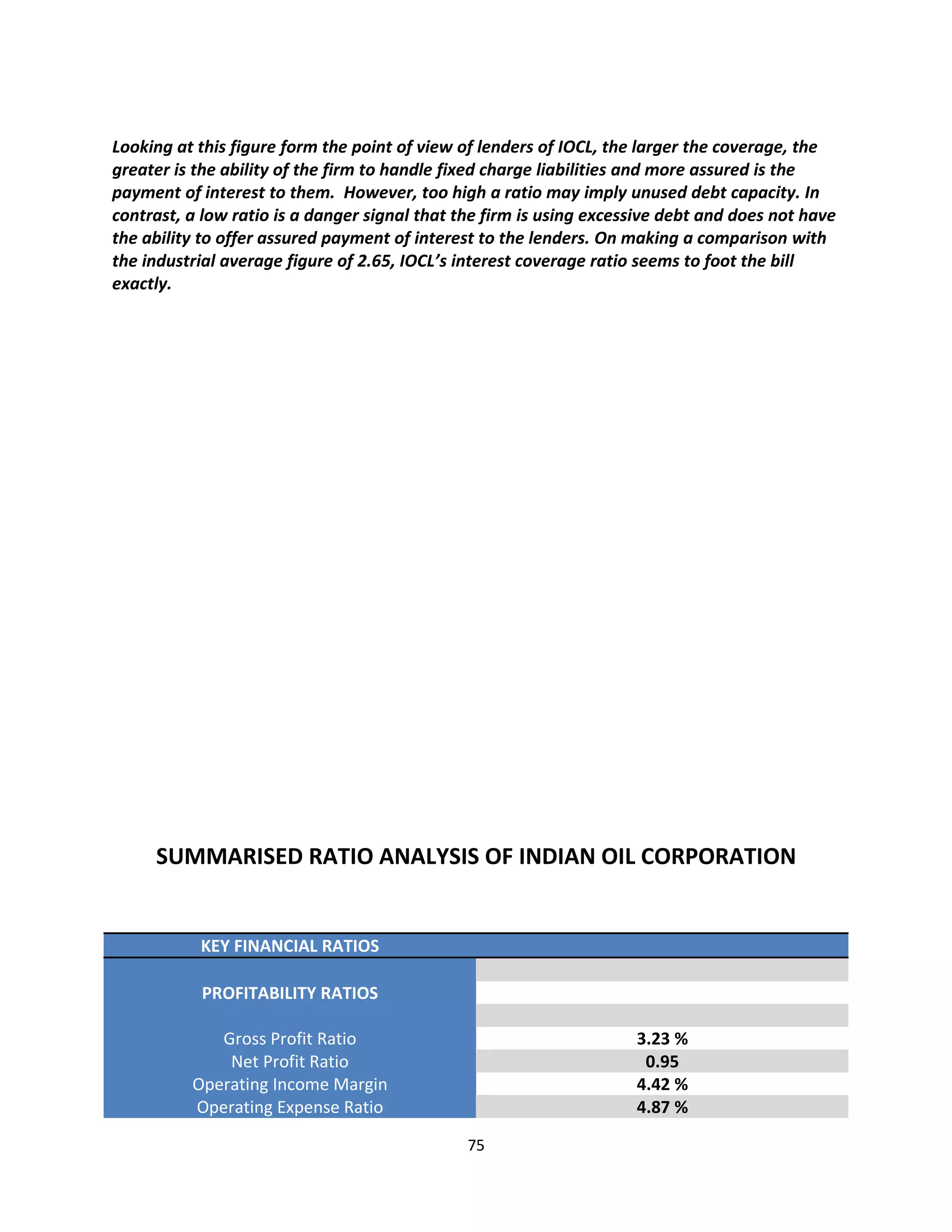 Looking at this figure form the point of view of lenders of IOCL, the larger the coverage, the
greater is the ability of the firm to handle fixed charge liabilities and more assured is the
payment of interest to them. However, too high a ratio may imply unused debt capacity. In
contrast, a low ratio is a danger signal that the firm is using excessive debt and does not have
the ability to offer assured payment of interest to the lenders. On making a comparison with
the industrial average figure of 2.65, IOCL’s interest coverage ratio seems to foot the bill
exactly.




     SUMMARISED RATIO ANALYSIS OF INDIAN OIL CORPORATION


           KEY FINANCIAL RATIOS

           PROFITABILITY RATIOS

             Gross Profit Ratio                                      3.23 %
              Net Profit Ratio                                        0.95
          Operating Income Margin                                    4.42 %
          Operating Expense Ratio                                    4.87 %

                                               75
 