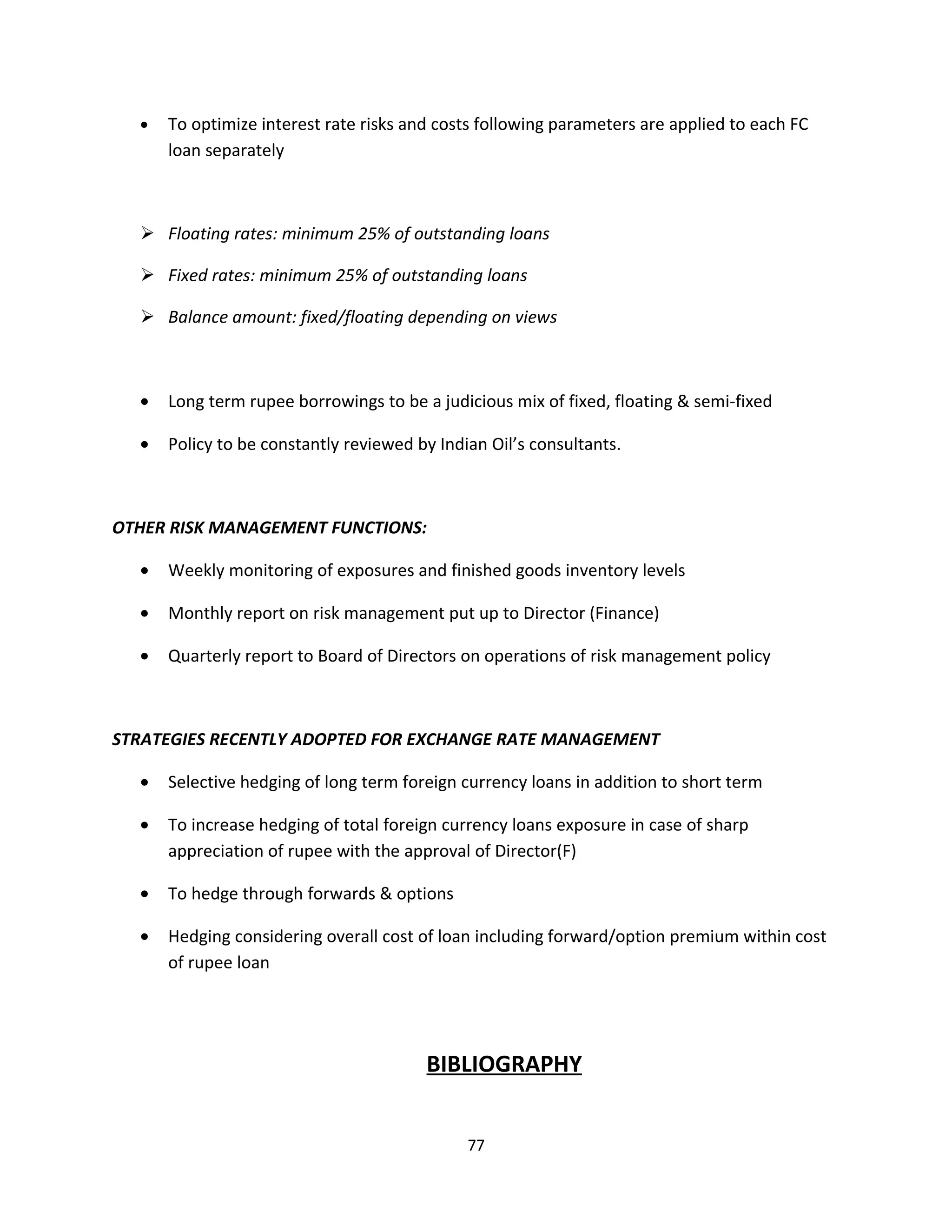 •   To optimize interest rate risks and costs following parameters are applied to each FC
      loan separately



   Floating rates: minimum 25% of outstanding loans

   Fixed rates: minimum 25% of outstanding loans

   Balance amount: fixed/floating depending on views



  •   Long term rupee borrowings to be a judicious mix of fixed, floating & semi-fixed

  •   Policy to be constantly reviewed by Indian Oil’s consultants.



OTHER RISK MANAGEMENT FUNCTIONS:

  •   Weekly monitoring of exposures and finished goods inventory levels

  •   Monthly report on risk management put up to Director (Finance)

  •   Quarterly report to Board of Directors on operations of risk management policy



STRATEGIES RECENTLY ADOPTED FOR EXCHANGE RATE MANAGEMENT

  •   Selective hedging of long term foreign currency loans in addition to short term

  •   To increase hedging of total foreign currency loans exposure in case of sharp
      appreciation of rupee with the approval of Director(F)

  •   To hedge through forwards & options

  •   Hedging considering overall cost of loan including forward/option premium within cost
      of rupee loan




                                        BIBLIOGRAPHY


                                              77
 