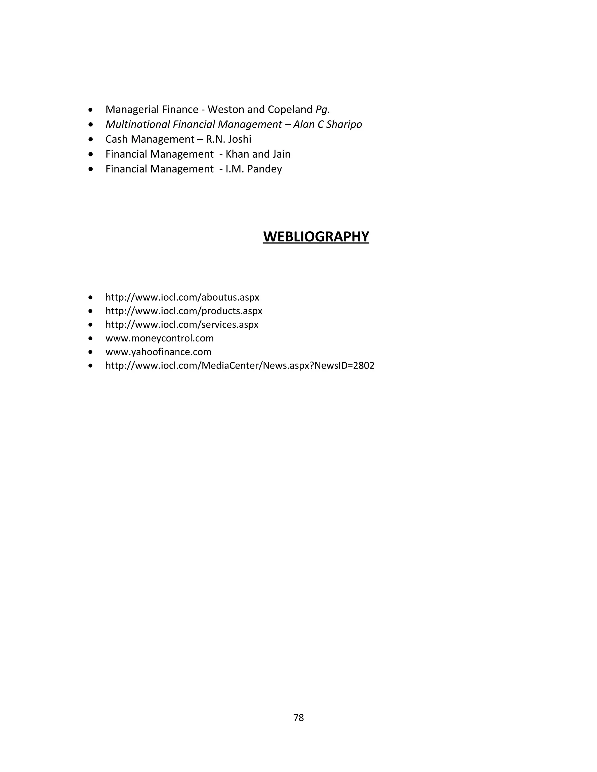 •   Managerial Finance - Weston and Copeland Pg.
•   Multinational Financial Management – Alan C Sharipo
•   Cash Management – R.N. Joshi
•   Financial Management - Khan and Jain
•   Financial Management - I.M. Pandey




                                   WEBLIOGRAPHY


•   http://www.iocl.com/aboutus.aspx
•   http://www.iocl.com/products.aspx
•   http://www.iocl.com/services.aspx
•   www.moneycontrol.com
•   www.yahoofinance.com
•   http://www.iocl.com/MediaCenter/News.aspx?NewsID=2802




                                         78
 