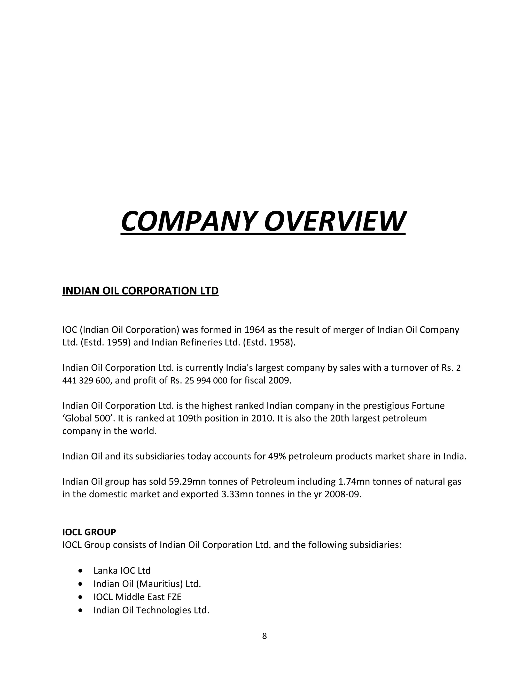 COMPANY OVERVIEW

INDIAN OIL CORPORATION LTD


IOC (Indian Oil Corporation) was formed in 1964 as the result of merger of Indian Oil Company
Ltd. (Estd. 1959) and Indian Refineries Ltd. (Estd. 1958).

Indian Oil Corporation Ltd. is currently India's largest company by sales with a turnover of Rs. 2
441 329 600, and profit of Rs. 25 994 000 for fiscal 2009.

Indian Oil Corporation Ltd. is the highest ranked Indian company in the prestigious Fortune
‘Global 500’. It is ranked at 109th position in 2010. It is also the 20th largest petroleum
company in the world.

Indian Oil and its subsidiaries today accounts for 49% petroleum products market share in India.

Indian Oil group has sold 59.29mn tonnes of Petroleum including 1.74mn tonnes of natural gas
in the domestic market and exported 3.33mn tonnes in the yr 2008-09.


IOCL GROUP
IOCL Group consists of Indian Oil Corporation Ltd. and the following subsidiaries:

   •   Lanka IOC Ltd
   •   Indian Oil (Mauritius) Ltd.
   •   IOCL Middle East FZE
   •   Indian Oil Technologies Ltd.

                                                 8
 
