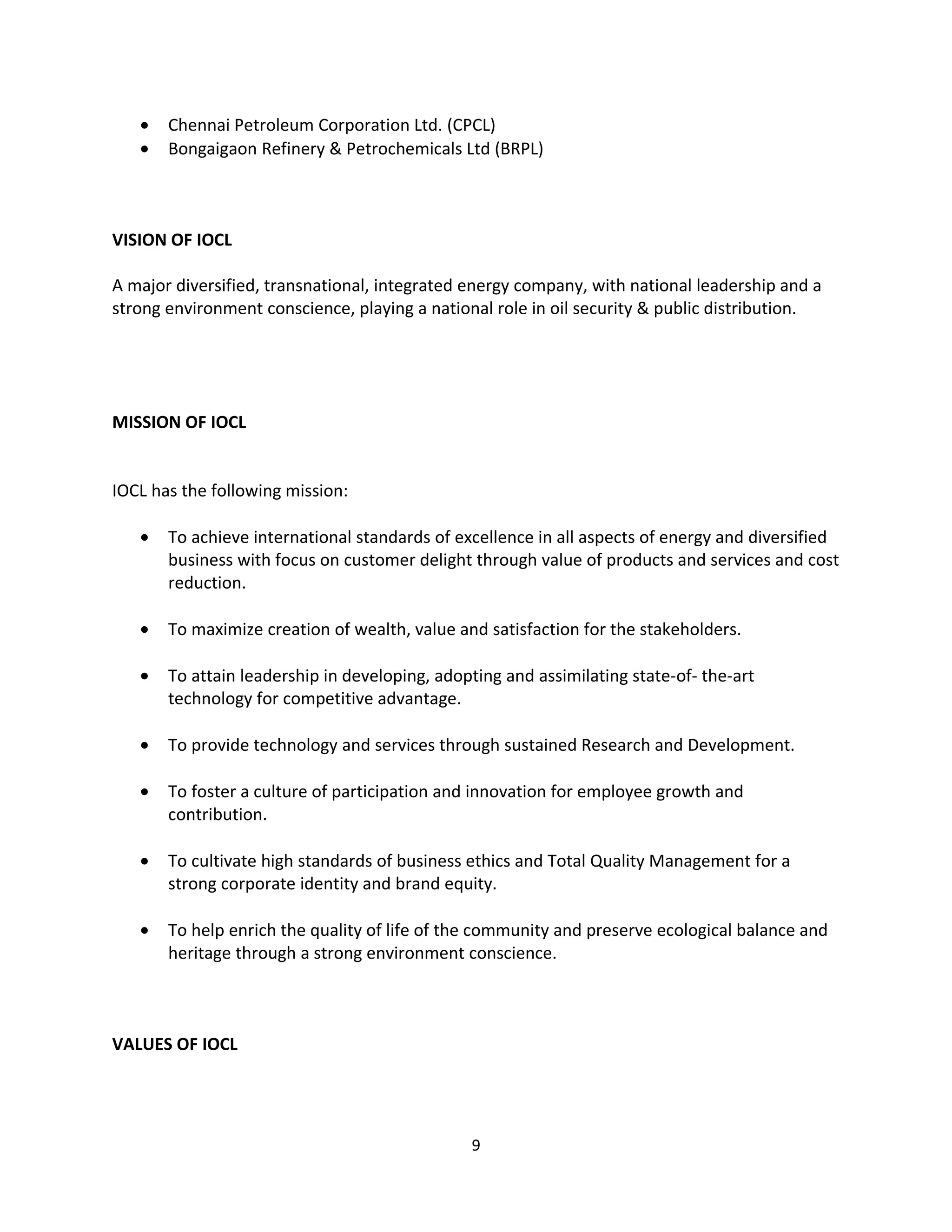 •   Chennai Petroleum Corporation Ltd. (CPCL)
   •   Bongaigaon Refinery & Petrochemicals Ltd (BRPL)



VISION OF IOCL

A major diversified, transnational, integrated energy company, with national leadership and a
strong environment conscience, playing a national role in oil security & public distribution.




MISSION OF IOCL


IOCL has the following mission:

   •   To achieve international standards of excellence in all aspects of energy and diversified
       business with focus on customer delight through value of products and services and cost
       reduction.

   •   To maximize creation of wealth, value and satisfaction for the stakeholders.

   •   To attain leadership in developing, adopting and assimilating state-of- the-art
       technology for competitive advantage.

   •   To provide technology and services through sustained Research and Development.

   •   To foster a culture of participation and innovation for employee growth and
       contribution.

   •   To cultivate high standards of business ethics and Total Quality Management for a
       strong corporate identity and brand equity.

   •   To help enrich the quality of life of the community and preserve ecological balance and
       heritage through a strong environment conscience.



VALUES OF IOCL




                                               9
 