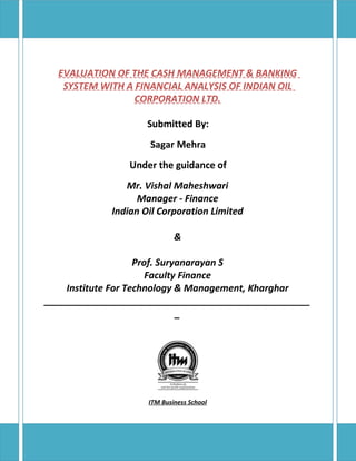 EVALUATION OF THE CASH MANAGEMENT & BANKING
   SYSTEM WITH A FINANCIAL ANALYSIS OF INDIAN OIL
                 CORPORATION LTD.

                    Submitted By:
                    Sagar Mehra
                Under the guidance of
               Mr. Vishal Maheshwari
                  Manager - Finance
            Indian Oil Corporation Limited

                            &

                    Prof. Suryanarayan S
                       Faculty Finance
    Institute For Technology & Management, Kharghar
___________________________________________________
                              _




                    ITM Business School
 
