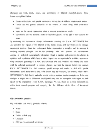 10 | P a g e
IMIS(2012-14) SUMMER INTERNSHIPREPORT
influences) are events, trends, issues, and expectation of different interested groups. These
factors are explained below.
 Events are important and specific occurrences taking place in different environment sectors
 Trends are the general tendencies or the courses of action along which events takes
place
 Issues are the current concern that arises in response to events and trends.
 Expectations are the demands made by interested groups in the light of their concern for
issues
By monitoring the environment though environmental scanning, the S.M.V. BEVERAGES Pvt.
Ltd. considers the impact of the different events, trends, issues, and expectation on its strategic
management process. Since the environment facing organization is complex and its scanning is
absolutely essential, strategist has to deal cautiously with the process of environmental
scanning is collected systematically. Information related to markets and customers, the changes in
legislation and regulations which have a direct impact on an organization’s activities, government
policy statements pertaining to S.M.V. BEVERAGES Pvt. Ltd. business and industry and soon,
could be collected continuously to monitor changes and take the relevant factors into account
S.M.V. BEVERAGES Pvt. Ltd. conducts special surveys and studies to deal with specific
environmental issues from time to time. Such studies may be conducted, for instance, when S.M.V.
BEVERAGES Pvt. Ltd. has to undertake special projects, evaluate existing strategies, or devise new
strategies. Changes due to unforeseen development may also be investigated with regard to their
impact on the organization. Today S.M.V. Beverages Pvt. Ltd. stands as a proud monument and
strides forth towards progress and prosperity for the fulfillment of the ideas of its revered
founder.
Pepsi production process:
Any cold drinks (soft drinks) generally contains
 Water
 Sugar
 Flavors or fruit pulp
 Chemicals
 CO2 gas (in carbonated soft drinks)
 