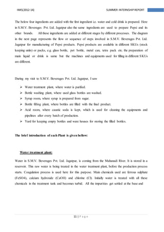11 | P a g e
IMIS(2012-14) SUMMER INTERNSHIPREPORT
The below four ingredients are added with the first ingredient i.e. water and cold drink is prepared. Here
in S.M.V. Beverages Pvt. Ltd. Jagatpur also the same ingredients are used to prepare Pepsi and its
other brands. All these ingredients are added at different stages by different processes. The diagram
in the next page represents the flow or sequence of steps involved in S.M.V. Beverages Pvt. Ltd.
Jagatpur for manufacturing of Pepsi products. Pepsi products are available in different SKUs (stock
keeping units) or packs, e.g. glass bottle, pet bottle, metal can, tetra pack etc. the preparation of
main liquid or drink is same but the machines and equipments used for filling in different SKUs
are different.
During my visit to S.M.V. Beverages Pvt. Ltd. Jagatpur, I saw
 Water treatment plant, where water is purified.
 Bottle washing plant, where used glass bottles are washed.
 Syrup room, where syrup is prepared from sugar.
 Bottle filling plant, where bottles are filled with the final product.
 Acid room, where caustic soda is kept, which is used for cleaning the equipments and
pipelines after every batch of production.
 Yard for keeping empty bottles and ware houses for storing the filled bottles.
The brief introduction of each Plant is given bellow:
Water treatment plant:
Water in S.M.V. Beverages Pvt. Ltd. Jagatpur, is coming from the Mahanadi River. It is stored in a
reservoir. This raw water is being treated in the water treatment plant, before the production process
starts. Coagulation process is used here for this purpose. Main chemicals used are ferrous sulphate
(FeSO4), calcium hydroxide (CaOH) and chlorine (Cl). Initially water is treated with all these
chemicals in the treatment tank and becomes turbid. All the impurities get settled at the base and
 