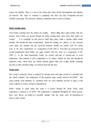 12 | P a g e
IMIS(2012-14) SUMMER INTERNSHIPREPORT
remove the turbidity. Then, it is sent to the carbon tank where all the microorganisms and chlorines
are removed. The water so obtained is completely free from any kind of impurities and used
in further processing. The maximum alkalinity maintained until as much as 50 ppm.
Bottle washing plant:
Used bottles returning from the market are stealthy. Before filling these empty bottles with new
product, these bottles are passed through the bottle washing plant where these dirty bottles are
washed. It is completely an auto process which takes place within a machine called washer
machine. The machine has three compartments. Bottle for washing are placed on the conveyer
come inside the machine and get successive treatment. Bottles are treated with 4% caustic
soda in the first compartment at a temperature of 100-150Û C. Next these are conveyed to the
second compartment, where bottles are again washed with hot water at a temperature of 80-
100Û C, in the third compartment bottles are treated with cold or normal water at room
temperature. Time duration in each compartment is 10 minutes. Bottles are then sent through the
inspection center, where these are closely watched against white rays of light. Bottles containing
any dust or other unwanted things are removed from the line here.
Syrup room:
Here syrup is prepared. Syrup is prepared by flowing steam and sugar crystals in a specified ratio
into closed container. The temperature of this prepared sugar remains between 80-100ÛC. This
syrup contains some impurities as, sometimes there are some impurities presents in sugar, so this
syrup is filtered to remove all those contaminations.
Before storing in syrup tanks this syrup it is passed through the cooler where syrup
temperature is reduced to 25-30ÛC. This temperature is maintained throughout the whole process.
Here next flavors are added at a specified quantity with the syrup used for preparation of
Pepsi or other brands.
 