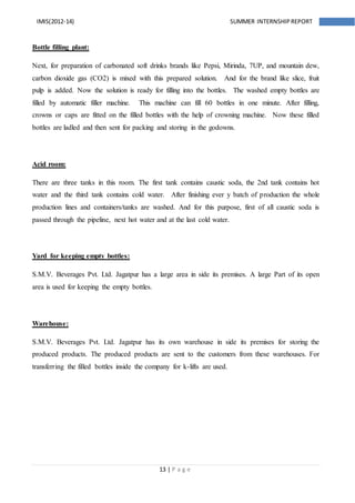 13 | P a g e
IMIS(2012-14) SUMMER INTERNSHIPREPORT
Bottle filling plant:
Next, for preparation of carbonated soft drinks brands like Pepsi, Mirinda, 7UP, and mountain dew,
carbon dioxide gas (CO2) is mixed with this prepared solution. And for the brand like slice, fruit
pulp is added. Now the solution is ready for filling into the bottles. The washed empty bottles are
filled by automatic filler machine. This machine can fill 60 bottles in one minute. After filling,
crowns or caps are fitted on the filled bottles with the help of crowning machine. Now these filled
bottles are ladled and then sent for packing and storing in the godowns.
Acid room:
There are three tanks in this room. The first tank contains caustic soda, the 2nd tank contains hot
water and the third tank contains cold water. After finishing ever y batch of production the whole
production lines and containers/tanks are washed. And for this purpose, first of all caustic soda is
passed through the pipeline, next hot water and at the last cold water.
Yard for keeping empty bottles:
S.M.V. Beverages Pvt. Ltd. Jagatpur has a large area in side its premises. A large Part of its open
area is used for keeping the empty bottles.
Warehouse:
S.M.V. Beverages Pvt. Ltd. Jagatpur has its own warehouse in side its premises for storing the
produced products. The produced products are sent to the customers from these warehouses. For
transferring the filled bottles inside the company for k-lifts are used.
 