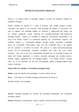 14 | P a g e
IMIS(2012-14) SUMMER INTERNSHIPREPORT
PEPSICO PACKAGING PROCESS
PepsiCo is an industry leader in packaging- helping to promote and implement standards for
sustainable packaging.
PepsiCo distribute the products in a variety of packages, each carefully designed to deliver
convenience and appeal to the consumers while protecting the integrity of the products. The
team of engineers and packaging suppliers are dedicated to finding prefer able designs, and
are working continuously towards improving the packaging performance while reducing the
packaging footprint. PepsiCo are committed to bringing the environmental responsibilities to all
areas of the business. PepsiCo are continuously improving the environmental programs and
exploring solutions to environmental challenges through socially responsible, scientifically
based and economically sound methods. Pepsi pass this commitment along to his suppliers
and the consumers in an effort to do our part. The goals are to design and develop packaging
systems that are environmentally responsible throughout their entire life cycle, inspire
consumers who want to live more environmentally sustainable lives by promoting recycling, and
partner with leading organizations to promote sustainable packaging and recycling practices.
Through ongoing engagement with the packaging suppliers, I are working towards a position
where all of our operations use the most environmentally suitable packaging available in their
country of operation.
Pepsico follow five principles of sustainable packaging design:
Reduce: Using less material in the packaging, to conserve natural resources.
Reuse : Increasing use of reusable packaging and increasing the amount of
Recycled material in the packaging.
Recycle: Designing packaging for recycling and developing biodegradable and compostable
packaging solutions.
Remove: Eliminating environmentally sensitive materials and processes from the packaging.
 