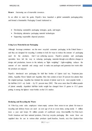 15 | P a g e
IMIS(2012-14) SUMMER INTERNSHIPREPORT
Renew : Increasing use of renewable resources.
In an effort to meet his goals, PepsiCo have launched a global sustainable packaging policy
and formed a Sustainable Packaging Council dedicated to:
 Developing sustainable packaging strategies, goals, and targets
 Developing alternative packaging material technologies
 Supporting responsible disposal practices
Using Less Material in our Packaging
Although beverage containers are the most recycled consumer packaging in the United States ±
and they are designed for recycling, I continue to look for ways to reduce the amount of packaging
used for the products. And I are achieving success. PepsiCo scientists and packaging
specialists have led the way in reducing packaging materials through cost-effective changes in
design and production, known in the industry as "light- weighting." Light-weighting reduces the
amount of raw materials and energy used to make our packages and generates less waste after
the products are enjoyed.
PepsiCo introduced new packaging for half- liter bottles of Lipton iced tea, Tropicana juice
drinks, Aquafina Flavor Splash and Aquafina Alive that contain at least 20 percent less plastic than
the original package. Aquafina has trimmed the amount of plastic used in its most popular bottle -
the half-liter (16.9 oz) bottle - by 35 percent since 2002. This saves more than 50 million pounds
of plastic annually. Aquafina's half-liter bottle weight has changed from 15 grams to 13.2 grams
putting it among the lightest water bottles on the U.S. market.
Reducing and Recycling the Waste
At Frito-Lay, route sales employees return empty cartons from stores to our plants for reuse or
recycling and delivery boxes are used an aver age of six to seven times, saving nearly 5 million
trees a year and keeps 56 million pounds of cardboard away from landfills. For Frito-Lay's
North American and Inter national products, Frito-Lay recycles packaging film waste from our
suppliers' sites for use in various other products (park benches, boards, etc). Our Quaker Oats
 