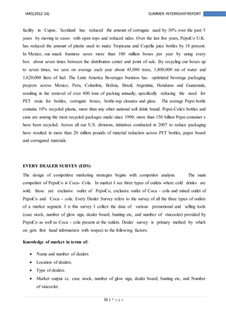 16 | P a g e
IMIS(2012-14) SUMMER INTERNSHIPREPORT
facility in Cupar, Scotland has reduced the amount of corrugate used by 30% over the past 5
years by moving to cases with open tops and reduced sides. Over the last five years, PepsiCo U.K.
has reduced the amount of plastic used to make Tropicana and Copella juice bottles by 18 percent.
In Mexico, our snack business saves more than 100 million boxes per year by using every
box about seven times between the distribution center and point of sale. By recycling our boxes up
to seven times, we save on average each year about 45,000 trees, 1,800,000 mz of water and
1,620,000 liters of fuel. The Latin America Beverages business has optimized beverage packaging
projects across Mexico, Peru, Columbia, Bolivia, Brazil, Argentina, Honduras and Guatemala,
resulting in the removal of over 800 tons of packing annually, specifically reducing the need for
PET resin for bottles, corrugate boxes, bottle-top closures and glass. The average Pepsi bottle
contains 10% recycled plastic, more than any other national soft drink brand. Pepsi-Cola's bottles and
cans are among the most recycled packages made since 1990; more than 150 billion Pepsi container s
have been recycled. Across all our U.S. divisions, initiatives conducted in 2007 to reduce packaging
have resulted in more than 20 million pounds of material reduction across PET bottles, paper board
and corrugated materials.
EVERY DEALER SURVEY (EDS)
The design of competitive marketing strategies begins with competitor analysis. The main
competitor of PepsiCo is Coca- Cola. In market I see three types of outlets where cold drinks are
sold; those are exclusive outlet of PepsiCo, exclusive outlet of Coca - cola and mixed outlet of
PepsiCo and Coca - cola. Every Dealer Survey refers to the survey of all the three types of outlets
of a market segment. I n this survey I collect the data of various promotional and selling tools
(case stock, number of glow sign, dealer board, bunting etc, and number of visicooler) provided by
PepsiCo as well as Coca - cola present at the outlets. Dealer survey is primary method by which
on gets first hand information with respect to the following factors:
Knowledge of market in terms of:
 Name and number of dealers
 Location of dealers.
 Type of dealers.
 Market output i.e. case stock, number of glow sign, dealer board, bunting etc, and Number
of visicooler.
 