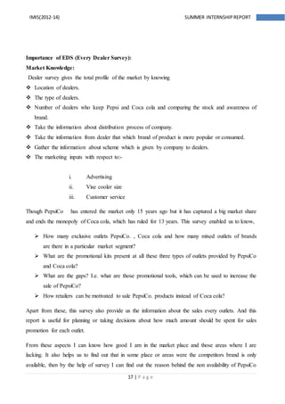 17 | P a g e
IMIS(2012-14) SUMMER INTERNSHIPREPORT
Importance of EDS (Every Dealer Survey):
Market Knowledge:
Dealer survey gives the total profile of the market by knowing
 Location of dealers.
 The type of dealers.
 Number of dealers who keep Pepsi and Coca cola and comparing the stock and awareness of
brand.
 Take the information about distribution process of company.
 Take the information from dealer that which brand of product is more popular or consumed.
 Gather the information about scheme which is given by company to dealers.
 The marketing inputs with respect to:-
i. Advertising
ii. Vise cooler size
iii. Customer service
Though PepsiCo has entered the market only 15 years ago but it has captured a big market share
and ends the monopoly of Coca cola, which has ruled for 13 years. This survey enabled us to know,
 How many exclusive outlets PepsiCo. , Coca cola and how many mixed outlets of brands
are there in a particular market segment?
 What are the promotional kits present at all these three types of outlets provided by PepsiCo
and Coca cola?
 What are the gaps? I.e. what are those promotional tools, which can be used to increase the
sale of PepsiCo?
 How retailers can be motivated to sale PepsiCo. products instead of Coca cola?
Apart from these, this survey also provide us the information about the sales every outlets. And this
report is useful for planning or taking decisions about how much amount should be spent for sales
promotion for each outlet.
From these aspects I can know how good I am in the market place and those areas where I are
lacking. It also helps us to find out that in some place or areas were the competitors brand is only
available, then by the help of survey I can find out the reason behind the non availability of PepsiCo
 