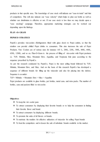 18 | P a g e
IMIS(2012-14) SUMMER INTERNSHIPREPORT
products in that specific area. The knowledge of case stock will indicate our “case-in trade” and that
of competitors. This will also indicate our “case velocity” which helps to plan our bottle as well as
whether our distribution is effective or not. If our case stock is low then we may decide upon a
“case stocking” campaign. Therefore, appropriate marketing strategies can be worked out
depending upon the findings.
PLAN -O- GRAM
PEPSICO STRATEGY
PepsiCo provides visi-coolers (Refrigerators fitted with glass door) to Pepsi outlets, so that the
retailers can provide chilled Pepsi drinks to consumers. This also increases the sale of Pepsi
Products. Visi- Coolers are of various sizes for instance 165 L, 200L, 220L, 300L, 400L, 440L,
650L, 1200L, and so on. Plan-O-Gram is the process of filling of visi-cooler with Pepsi products
i.e. 7UP, Mirinda, Slice, Mountain Dew, Aquafina, and Tropicana fruit juice according to the
sequence prescribed by PepsiCo.
As per the research conducted by PepsiCo, Pepsi is the most selling brand followed by 7UP,
Mirinda, Mountain Dew, and Slice. And on the basis of this research PepsiCo has developed a
sequence of different brands for filling up the visicooler and also for placing into the shelves.
Sequence is as under:
7UP > Mirinda > Mountain Dew > Slice > Aquafina
Pepsi products are available in glass bottles, pet bottles, metal cans, and tetra packs. The number of
bottles, cans and packets filled in visi-cooler.
Objectives
 To keep the visi cooler pure.
 To attract consumers by displaying their favorite brands or to help the consumers in finding
their favorite flavor and brand.
 To attract consumers by displaying different brands.
 To promote the sales of all flavors or brands.
 To motivate the retailers for effective utilization of visicooler fro selling Pepsi brands
 To beat the competitors and to lessen the sale of substitute brands available in the market.
 