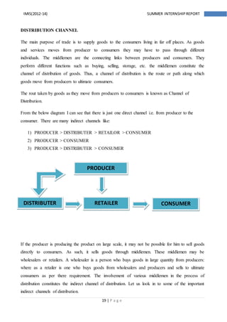 19 | P a g e
IMIS(2012-14) SUMMER INTERNSHIPREPORT
DISTRIBUTION CHANNEL
The main purpose of trade is to supply goods to the consumers living in far off places. As goods
and services moves from producer to consumers they may have to pass through different
individuals. The middlemen are the connecting links between producers and consumers. They
perform different functions such as buying, selling, storage, etc. the middlemen constitute the
channel of distribution of goods. Thus, a channel of distribution is the route or path along which
goods move from producers to ultimate consumers.
The rout taken by goods as they move from producers to consumers is known as Channel of
Distribution.
From the below diagram I can see that there is just one direct channel i.e. from producer to the
consumer. There are many indirect channels like:
1) PRODUCER > DISTRIBUTER > RETAILOR > CONSUMER
2) PRODUCER > CONSUMER
3) PRODUCER > DISTRIBUTER > CONSUMER
If the producer is producing the product on large scale, it may not be possible for him to sell goods
directly to consumers. As such, it sells goods through middlemen. These middlemen may be
wholesalers or retailers. A wholesaler is a person who buys goods in large quantity from producers:
where as a retailer is one who buys goods from wholesalers and producers and sells to ultimate
consumers as per there requirement. The involvement of various middlemen in the process of
distribution constitutes the indirect channel of distribution. Let us look in to some of the important
indirect channels of distribution.
PRODUCER
DISTRIBUTER RETAILER CONSUMER
 