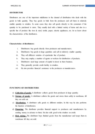 20 | P a g e
IMIS(2012-14) SUMMER INTERNSHIPREPORT
DISTRIBUTOR
Distributors are one of the important middlemen in the channel of distribution who deals with the
goods in bulk quantity. They buy goods in bulk from the producers and sell them in relatively
smaller quantity to retailers. In some cases they also sell goods directly to the consumers if the
quantity to be purchased is more. They usually deal with a limited variety of items and also in a
specific line of product: like iron & steel, textile, paper, electric appliances, etc. let us know about
the characteristics of the distributors.
Characteristics of distributors:
i. Distributors buy goods directly from producers and manufacturers.
ii. Distributors buy goods in large quantities and sell in relatively smaller quantity.
iii. They sell different varieties of a particular line of product.
iv. They may employ a number of agents or workers for distribution of products.
v. Distributors need large amount of capital to invest in there business.
vi. They generally provide credit facility to retailers.
vii. He also provides financial assistance to the producers or manufacturers.
FUNCTIONS OF DISTRIBUTORS
a) Collection of goods: A distributor collects goods from producers in large quantity.
b) Storage of goods: A distributor collects the goods and stores them safely in warehouse, till
they are sold out.
c) Distribution: A distributor sells goods to different retailers. In this way he also performs
the function of distribution.
d) Financing: The distributor provides financial support to producers and manufacturers by
sending money in advance to them. He also sells good to the retailers on credit.
e) Risk taking: The distributor buys finished goods from the manufacturer and keeps them in
warehouse till they are sold.
 