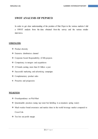 21 | P a g e
IMIS(2012-14) SUMMER INTERNSHIPREPORT
SWOT ANALYSIS OF PEPSICO
In order to get clear understanding of the position of Diet Pepsi in the various markets I did
a SWOT analysis from the data obtained from the survey and the various retailer
interviews.
STRENGTHS
 Product diversity
 Extensive distribution channel
 Corporate Social Responsibility (CSR) projects
 Competency in mergers and acquisitions
 22 brands earning more than $1 billion a year
 Successful marketing and advertising campaigns
 Complementary product sales
 Proactive and progressive
WEAKNESS
 Overdependence on Wal-Mart
 Questionable practices (using tap water but labelling it as mountain spring water)
 Much weaker brand awareness and market share in the world beverage market compared to
Coca-Cola
 Too low net profit margin
 
