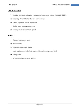 22 | P a g e
IMIS(2012-14) SUMMER INTERNSHIPREPORT
OPPORTUNITIES
 Growing beverages and snacks consumption in emerging markets (especially BRIC)
 Increasing demand for healthy food and beverages
 Further expansion through acquisitions
 Bottled water consumption growth
 Savoury snacks consumption growth
THREATS
 Changes in consumer tastes
 Water scarcity
 Decreasing gross profit margin
 Legal requirements to disclose negative information on product labels
 Strong dollar
 Increased competition from Snyder’s
 