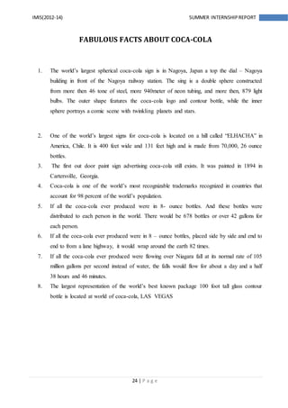 24 | P a g e
IMIS(2012-14) SUMMER INTERNSHIPREPORT
FABULOUS FACTS ABOUT COCA-COLA
1. The world’s largest spherical coca-cola sign is in Nagoya, Japan a top the dial – Nagoya
building in front of the Nagoya railway station. The sing is a double sphere constructed
from more then 46 tone of steel, more 940meter of neon tubing, and more then, 879 light
bulbs. The outer shape features the coca-cola logo and contour bottle, while the inner
sphere portrays a comic scene with twinkling planets and stars.
2. One of the world’s largest signs for coca-cola is located on a hill called “ELHACHA” in
America, Chile. It is 400 feet wide and 131 feet high and is made from 70,000, 26 ounce
bottles.
3. The first out door paint sign advertising coca-cola still exists. It was painted in 1894 in
Cartersville, Georgia.
4. Coca-cola is one of the world’s most recognizable trademarks recognized in countries that
account for 98 percent of the world’s population.
5. If all the coca-cola ever produced were in 8- ounce bottles. And these bottles were
distributed to each person in the world. There would be 678 bottles or over 42 gallons for
each person.
6. If all the coca-cola ever produced were in 8 – ounce bottles, placed side by side and end to
end to from a lane highway, it would wrap around the earth 82 times.
7. If all the coca-cola ever produced were flowing over Niagara fall at its normal rate of 105
million gallons per second instead of water, the falls would flow for about a day and a half
38 hours and 46 minutes.
8. The largest representation of the world’s best known package 100 foot tall glass contour
bottle is located at world of coca-cola, LAS VEGAS
 