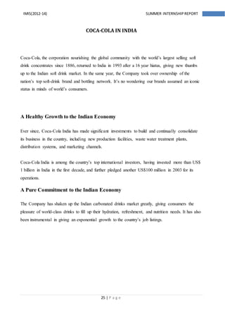25 | P a g e
IMIS(2012-14) SUMMER INTERNSHIPREPORT
COCA-COLA IN INDIA
Coca-Cola, the corporation nourishing the global community with the world’s largest selling soft
drink concentrates since 1886, returned to India in 1993 after a 16 year hiatus, giving new thumbs
up to the Indian soft drink market. In the same year, the Company took over ownership of the
nation’s top soft-drink brand and bottling network. It’s no wondering our brands assumed an iconic
status in minds of world’s consumers.
A Healthy Growth to the Indian Economy
Ever since, Coca-Cola India has made significant investments to build and continually consolidate
its business in the country, including new production facilities, waste water treatment plants,
distribution systems, and marketing channels.
Coca-Cola India is among the country’s top international investors, having invested more than US$
1 billion in India in the first decade, and further pledged another US$100 million in 2003 for its
operations.
A Pure Commitment to the Indian Economy
The Company has shaken up the Indian carbonated drinks market greatly, giving consumers the
pleasure of world-class drinks to fill up their hydration, refreshment, and nutrition needs. It has also
been instrumental in giving an exponential growth to the country’s job listings.
 