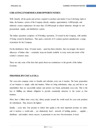 26 | P a g e
IMIS(2012-14) SUMMER INTERNSHIPREPORT
CREATING ENORMOUS JOB OPPORTUNITIES
With virtually all the goods and services required to produce and market Coca-Cola being made in
India, the business system of the Company directly employs approximately 6,000 people, and
indirectly creates employment for more than 125,000 people in related industries through its vast
procurement, supply, and distribution system.
The Indian operations comprises of 50 bottling operations, 25 owned by the Company, with another
25 being owned by franchisees. That apart, a network of 21 contract packers manufactures a range
of products for the Company.
On the distribution front, 10-tonne trucks – open bay three-wheelers that can navigate the narrow
alleyways of Indian cities – constantly keep our brands available in every nook and corner of the
country’s remotest areas.
These are only some of the facts that speak about our commitment to the growth of the Indian
Economy
PROMISE BYCOCA-COLA
The coca-cola company exists to benefits and refreshes every one it touches. The basic proposition
of our business is simple, solid and timeless. When we bring refreshment, value, joy and fun to our
stakeholders then we successfully nurture and protect our brand, particularly coca-cola. That is the
key to fulfilling our ultimate obligation to provide consistently attractive to the owner so four
business.
More then a billion times every day, thirsty people around the world reach for coca-cola products
for refreshment. They deserve the highest
Quality – every time. Our promise to deliver that quality is the most important promise we make.
and it involves a world-wide , yet distinctively local , network of bottling partner , supplier ,
distributor and retailers whose success is paramount to our own. Our investment in local
 