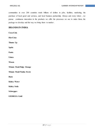 27 | P a g e
IMIS(2012-14) SUMMER INTERNSHIPREPORT
communities in over 200 countries totals billions of dollars in jobs, facilities, marketing, the
purchase of local good and services, and local business partnership. Always and every where , we
pursue continuous innovation in the products we offer the processes we use to make them, the
package we develop and the way we bring them to market .
BRANDS IN INDIA
Coca-Cola
Diet Coke
Thums Up
Sprite
Fanta
Limca
Maaza
Minute Maid Pulpy Orange
Minute Maid Nimbu Fresh
Burn
Kinley Water
Kinley Soda
Schweppes
GEORGIA Gold
 