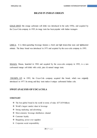 28 | P a g e
IMIS(2012-14) SUMMER INTERNSHIPREPORT
BRAND IN INDIAN ORIGIN
GOLD SPOT: this orange carbonate soft drink was introduced in the early 1950c, and acquired by
the Coca-Cola company in 1993, its tangy taste has been popular with Indian teenagers
LIMCA: It is thirst-quenching beverage features a fresh and light lemon-lime taste and lighthearted
attitude. The limca brand was introduced in 1971 and acquired by the coca-cola company in 1993.
MAAZA: Maaza, launched in 1984 and acquired by the coca-cola company in 1993, is a non
carbonated mango soft drink with a rich, juice & natural mango taste.
THUMPS UP: in 1993, the Coca-Cola company acquired this brand, which was originally
introduced in 1977. Its strong and fizzy taste makes it unique carbonated Indian cola.
SWOT ANALYSIS OF COCA COLA
STRENGHT
 The best global brand in the world in terms of value ($77,839 billion)
 World’s largest market share in beverage
 Strong marketing and advertising
 Most extensive beverage distribution channel
 Customer loyalty
 Bargaining power over suppliers
 Corporate social responsibility
 