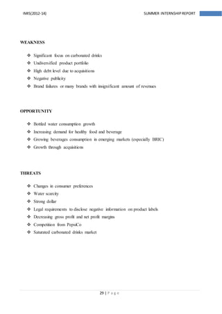 29 | P a g e
IMIS(2012-14) SUMMER INTERNSHIPREPORT
WEAKNESS
 Significant focus on carbonated drinks
 Undiversified product portfolio
 High debt level due to acquisitions
 Negative publicity
 Brand failures or many brands with insignificant amount of revenues
OPPORTUNITY
 Bottled water consumption growth
 Increasing demand for healthy food and beverage
 Growing beverages consumption in emerging markets (especially BRIC)
 Growth through acquisitions
THREATS
 Changes in consumer preferences
 Water scarcity
 Strong dollar
 Legal requirements to disclose negative information on product labels
 Decreasing gross profit and net profit margins
 Competition from PepsiCo
 Saturated carbonated drinks market
 