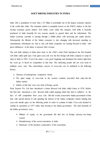 30 | P a g e
IMIS(2012-14) SUMMER INTERNSHIPREPORT
SOFT DRINK INDUSTRY IN INDIA
India with a population of more than 1.25 billion is potentially one of the largest consumer markets
in the world after china. The consumer market is popularly known as the FMCG market or the fast
moving consumer goods market. Soft drinks come under this category. Soft drink is basically
purchased in India basically for two reasons namely to quench thirst and for refreshment. The
Indian economy currently is passing through a bullish phase with increasing per capita income.
Subsequently the lifestyle of the Indian consumer is also changing with increased spending on
entertainment, refreshment etc. that is why soft drink companies are looking forward to India with
great enthusiasm in the future to increase their revenue.
The soft drink industry in India dates back to the 1940’s when Parle introduced the first branded
soft drink called gold spot. Cola giant coca-cola was the first foreign soft drink company to setup its
shop in India in 1965. Coca-Cola made a very good beginning and dominated the market right from
the word go. It faced no competition at that time. The marketing people did not even need to
publicize coca- cola. This extraordinary success of coca-cola can be attributed to the following
factors,
 Absence of contemporary competitive brand.
 The giant image of coca-cola in the western countries preceded their entry into the
Indian market.
 Indians at that time were very fond of foreign goods.
Parle Exports Pvt. Ltd later introduced a lemon flavored soft drink called Limca in 1970. Before
this they had introduced a cola flavored drink called pepping which they had to withdrew in the
face of stiff competition from coca- cola. But the overtly conservative Indian government of that
time with special interest in safe guarding the interest of the Indian companies started insisting that
coca-cola should agree on the following points in order to continue in India. Coca-cola decided to
windup its operations in 1977 rather than bowing to the Indian government. The main demands of
the Indian government were,
 Dilution of equity, as the government felt that lots of foreign currency was being
wasted.
 Manufacturing of the secret concentrate in India.
 Disclosure of the chemical composition of the concentrate.
 