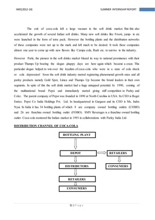 31 | P a g e
IMIS(2012-14) SUMMER INTERNSHIPREPORT
The exit of coca-cola left a large vacuum in the soft drink market. But this also
accelerated the growth of several Indian soft drinks. Many new soft drinks like Frooti, jump- in etc
were launched in the form of tetra pack. However the bottling plants and the distribution networks
of these companies were not up to the mark and left much to be desired. It took these companies
almost one year to come up with new flavors like Campa cola, Rush etc. to survive in the industry.
However Parle, the pioneer in the soft drinks market blazed its way to national prominence with their
product Thumps Up bearing the slogan µhappy days are here again which became a craze. This
particular slogan helped to win over the loyalists of coca-cola who were in a state of cola shock
or cola depression! Soon the soft drink industry started registering phenomenal growth rates and all
parley products namely Gold Spot, Limca and Thumps Up became the brand leaders in their own
segments. In spite of this the soft drink market had a huge untapped potential. In 1990, coming of
the multinational brand Pepsi and immediately started giving stiff competition to Parley and
Coke. The parent company of Pepsi was founded in 1890 at North Carolina in USA. Its CEO is Roger
Enrico. Pepsi Co India Holdings Pvt. Ltd. In headquartered in Gurgaon and its CEO is Ms. Indra
Nyui. In India it has 34 bottling plants of which 8 are company owned bottling outlets (COBO)
and 26 are franchise owned bottling outlet (FOBO). SMV Beverages is a franchise owned bottling
outlet. Coca-cola reentered the Indian market in 1993 in collaborations with Parley India Ltd.
DISTRIBUTION CHANNEL OF COCA-COLA
BOTTLING PLANT
DEPOT RETAILERS
DISTRIBUTORS CONSUMERS
RETAILERS
CONSUMERS
 
