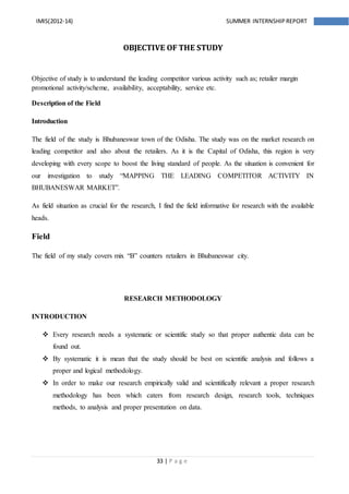 33 | P a g e
IMIS(2012-14) SUMMER INTERNSHIPREPORT
OBJECTIVE OF THE STUDY
Objective of study is to understand the leading competitor various activity such as; retailer margin
promotional activity/scheme, availability, acceptability, service etc.
Description of the Field
Introduction
The field of the study is Bhubaneswar town of the Odisha. The study was on the market research on
leading competitor and also about the retailers. As it is the Capital of Odisha, this region is very
developing with every scope to boost the living standard of people. As the situation is convenient for
our investigation to study “MAPPING THE LEADING COMPETITOR ACTIVITY IN
BHUBANESWAR MARKET”.
As field situation as crucial for the research, I find the field informative for research with the available
heads.
Field
The field of my study covers mix “B” counters retailers in Bhubaneswar city.
RESEARCH METHODOLOGY
INTRODUCTION
 Every research needs a systematic or scientific study so that proper authentic data can be
found out.
 By systematic it is mean that the study should be best on scientific analysis and follows a
proper and logical methodology.
 In order to make our research empirically valid and scientifically relevant a proper research
methodology has been which caters from research design, research tools, techniques
methods, to analysis and proper presentation on data.
 