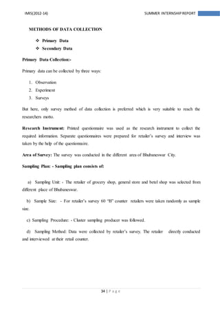 34 | P a g e
IMIS(2012-14) SUMMER INTERNSHIPREPORT
METHODS OF DATA COLLECTION
 Primary Data
 Secondary Data
Primary Data Collection:-
Primary data can be collected by three ways:
1. Observation
2. Experiment
3. Surveys
But here, only survey method of data collection is preferred which is very suitable to reach the
researchers motto.
Research Instrument: Printed questionnaire was used as the research instrument to collect the
required information. Separate questionnaires were prepared for retailer’s survey and interview was
taken by the help of the questionnaire.
Area of Survey: The survey was conducted in the different area of Bhubaneswar City.
Sampling Plan: - Sampling plan consists of:
a) Sampling Unit: - The retailer of grocery shop, general store and betel shop was selected from
different place of Bhubaneswar.
b) Sample Size: - For retailer’s survey 60 “B” counter retailers were taken randomly as sample
size.
c) Sampling Procedure: - Cluster sampling producer was followed.
d) Sampling Method: Data were collected by retailer’s survey. The retailer directly conducted
and interviewed at their retail counter.
 