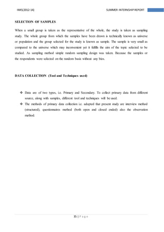 35 | P a g e
IMIS(2012-14) SUMMER INTERNSHIPREPORT
SELECTION OF SAMPLES
When a small group is taken as the representative of the whole, the study is taken as sampling
study. The whole group from which the samples have been drawn is technically known as universe
or population and the group selected for the study is known as sample. The sample is very small as
compared to the universe which may inconvenient yet it fulfills the aim of the topic selected to be
studied. As sampling method simple random sampling design was taken. Because the samples or
the respondents were selected on the random basis without any bios.
DATA COLLECTION (Tool and Techniques used)
 Data are of two types, i.e. Primary and Secondary. To collect primary data from different
source, along with samples, different tool and techniques will be used.
 The methods of primary data collection i.e. adopted that present study are interview method
(structured), questionnaires method (both open and closed ended) also the observation
method.
 