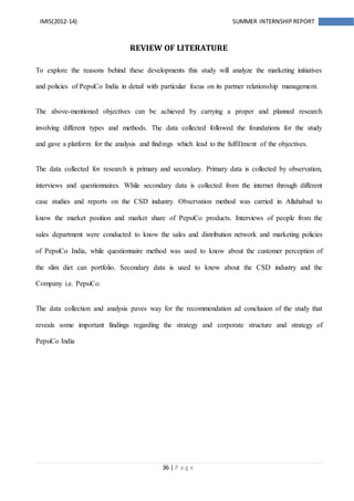 36 | P a g e
IMIS(2012-14) SUMMER INTERNSHIPREPORT
REVIEW OF LITERATURE
To explore the reasons behind these developments this study will analyze the marketing initiatives
and policies of PepsiCo India in detail with particular focus on its partner relationship management.
The above-mentioned objectives can be achieved by carrying a proper and planned research
involving different types and methods. The data collected followed the foundations for the study
and gave a platform for the analysis and findings which lead to the fulfillment of the objectives.
The data collected for research is primary and secondary. Primary data is collected by observation,
interviews and questionnaires. While secondary data is collected from the internet through different
case studies and reports on the CSD industry. Observation method was carried in Allahabad to
know the market position and market share of PepsiCo products. Interviews of people from the
sales department were conducted to know the sales and distribution network and marketing policies
of PepsiCo India, while questionnaire method was used to know about the customer perception of
the slim diet can portfolio. Secondary data is used to know about the CSD industry and the
Company i.e. PepsiCo.
The data collection and analysis paves way for the recommendation ad conclusion of the study that
reveals some important findings regarding the strategy and corporate structure and strategy of
PepsiCo India
 