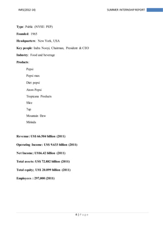 4 | P a g e
IMIS(2012-14) SUMMER INTERNSHIPREPORT
Type: Public (NYSE: PEP)
Founded: 1965
Headquarters: New York, USA
Key people: Indra Nooyi, Chairman, President & CEO
Industry: Food and beverage
Products:
Pepsi
Pepsi max
Diet pepsi
Atom Pepsi
Tropicana Products
Slice
7up
Mountain Dew
Mirinda
Revenue: US$ 66.504 billion (2011)
Operating Income: US$ 9.633 billion (2011)
Net Income; US$6.42 billion (2011)
Total assets: US$ 72.882 billion (2011)
Total equity; US$ 20.899 billion (2011)
Employees : 297,000 (2011)
 