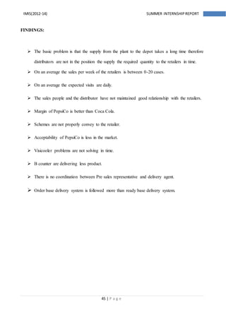 45 | P a g e
IMIS(2012-14) SUMMER INTERNSHIPREPORT
FINDINGS:
 The basic problem is that the supply from the plant to the depot takes a long time therefore
distributors are not in the position the supply the required quantity to the retailers in time.
 On an average the sales per week of the retailers is between 0-20 cases.
 On an average the expected visits are daily.
 The sales people and the distributor have not maintained good relationship with the retailers.
 Margin of PepsiCo is better than Coca Cola.
 Schemes are not properly convey to the retailer.
 Acceptability of PepsiCo is less in the market.
 Visicooler problems are not solving in time.
 B counter are delivering less product.
 There is no coordination between Pre sales representative and delivery agent.
 Order base delivery system is followed more than ready base delivery system.
 