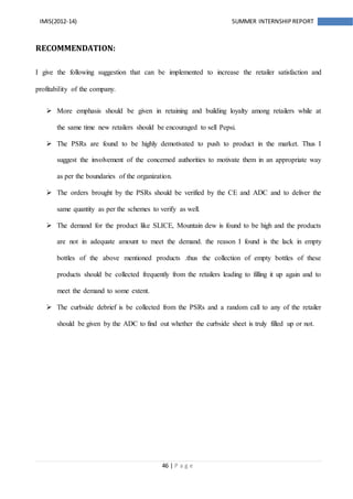 46 | P a g e
IMIS(2012-14) SUMMER INTERNSHIPREPORT
RECOMMENDATION:
I give the following suggestion that can be implemented to increase the retailer satisfaction and
profitability of the company.
 More emphasis should be given in retaining and building loyalty among retailers while at
the same time new retailers should be encouraged to sell Pepsi.
 The PSRs are found to be highly demotivated to push to product in the market. Thus I
suggest the involvement of the concerned authorities to motivate them in an appropriate way
as per the boundaries of the organization.
 The orders brought by the PSRs should be verified by the CE and ADC and to deliver the
same quantity as per the schemes to verify as well.
 The demand for the product like SLICE, Mountain dew is found to be high and the products
are not in adequate amount to meet the demand. the reason I found is the lack in empty
bottles of the above mentioned products .thus the collection of empty bottles of these
products should be collected frequently from the retailers leading to filling it up again and to
meet the demand to some extent.
 The curbside debrief is be collected from the PSRs and a random call to any of the retailer
should be given by the ADC to find out whether the curbside sheet is truly filled up or not.
 