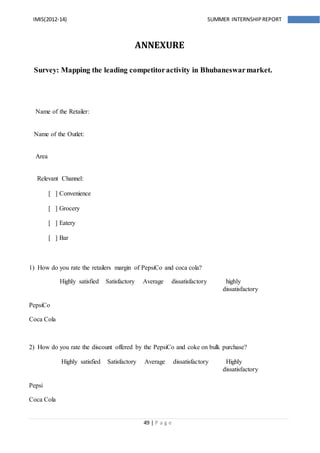 49 | P a g e
IMIS(2012-14) SUMMER INTERNSHIPREPORT
ANNEXURE
Survey: Mapping the leading competitoractivity in Bhubaneswarmarket.
Name of the Retailer:
Name of the Outlet:
Area
Relevant Channel:
[ ] Convenience
[ ] Grocery
[ ] Eatery
[ ] Bar
1) How do you rate the retailers margin of PepsiCo and coca cola?
Highly satisfied Satisfactory Average dissatisfactory highly
dissatisfactory
PepsiCo
Coca Cola
2) How do you rate the discount offered by the PepsiCo and coke on bulk purchase?
Highly satisfied Satisfactory Average dissatisfactory Highly
dissatisfactory
Pepsi
Coca Cola
 