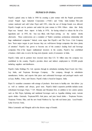 5 | P a g e
IMIS(2012-14) SUMMER INTERNSHIPREPORT
PEPSICO IN INDIA
PepsiCo gained entry to India in 1988 by creating a joint venture with the Punjab government-
owned Punjab Agro Industrial Corporation ( PAIC) and Voltas India Limited. This joint
venture marketed and sold Lehar Pepsi until 1991, when the use of foreign brands was allowed;
PepsiCo bought out its partners and ended the joint venture in 1994. Others claim that firstly
Pepsi was banned from import in India, in 1970, for having refused to release the list of its
ingredients and in 1993, the ban was lifted, with Pepsi arriving on the market shortly
afterwards. These controversies are a reminder of "India's sometimes acrimonious relationship with
huge multinational companies." Indeed, some argue that PepsiCo and The Coca- Cola Company
have "been major targets in part because they are well-known foreign companies that draw plenty
of attention." PepsiCo has grown to become one of the country’s leading food and beverage
companies. One of the largest multinational investors in the country, PepsiCo has established
a business which aims to serve the long term dynamic needs of consumers in India.
PepsiCo India and its partners have invested more than U.S. $1 billion since the company was
established in the country. PepsiCo provides direct and indirect employment to 185,000 people
including suppliers and distributors.
PepsiCo India Holdings Pvt. Ltd. operates through its subsidiaries including Pepsi Foods Ltd, Frito-
Lay India, and Tropicana Beverages Company. The company, through its subsidiaries
manufactures, bottles, and exports fruit juices and carbonated beverages and packaged snacks such
as Lays, Ruffles, Fritos, and Cheetos. PepsiCo India is based in Gurgaon, India.
Pepsi Co nourishes consumers with arrange of products from treats to healthy eats that deliver joy
as well as nutrition and always, good taste. PepsiCo India’s expansive portfolio includes iconic
refreshment beverages Pepsi, 7 UP, Miranda and Mountain Dew, in addition to low calorie options
such as Diet Pepsi, hydrating and nutritional beverages such as Aquafina drinking water, isotonic
sports drinks- Gatorade, Tropicana100% fruit juices, and juice based drinks - Tropicana Nectars,
Tropicana Twister, Slice, and the new brand Nimbooz by 7up with real lemon juice. Local brands-
Lehar Evervess Soda,
Dukes Lemonade and Mangola add to the diverse range of brands.
 