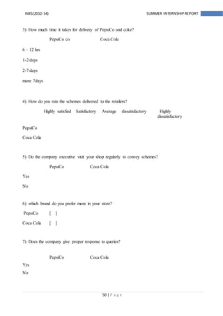 50 | P a g e
IMIS(2012-14) SUMMER INTERNSHIPREPORT
3) How much time it takes for delivery of PepsiCo and coke?
PepsiCo co Coca Cola
6 – 12 hrs
1-2 days
2-7 days
more 7days
4) How do you rate the schemes delivered to the retailers?
Highly satisfied Satisfactory Average dissatisfactory Highly
dissatisfactory
PepsiCo
Coca Cola
5) Do the company executive visit your shop regularly to convey schemes?
PepsiCo Coca Cola
Yes
No
6) which brand do you prefer more in your store?
PepsiCo [ ]
Coca Cola [ ]
7) Does the company give proper response to queries?
PepsiCo Coca Cola
Yes
No
 