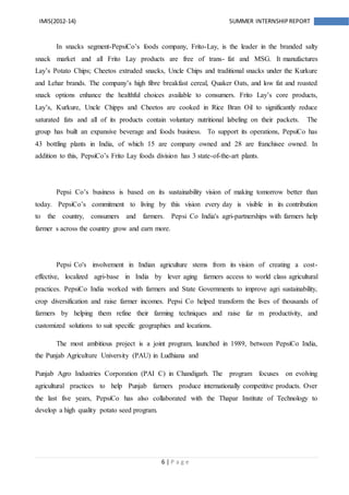6 | P a g e
IMIS(2012-14) SUMMER INTERNSHIPREPORT
In snacks segment-PepsiCo’s foods company, Frito-Lay, is the leader in the branded salty
snack market and all Frito Lay products are free of trans- fat and MSG. It manufactures
Lay’s Potato Chips; Cheetos extruded snacks, Uncle Chips and traditional snacks under the Kurkure
and Lehar brands. The company’s high fibre breakfast cereal, Quaker Oats, and low fat and roasted
snack options enhance the healthful choices available to consumers. Frito Lay’s core products,
Lay’s, Kurkure, Uncle Chipps and Cheetos are cooked in Rice Bran Oil to significantly reduce
saturated fats and all of its products contain voluntary nutritional labeling on their packets. The
group has built an expansive beverage and foods business. To support its operations, PepsiCo has
43 bottling plants in India, of which 15 are company owned and 28 are franchisee owned. In
addition to this, PepsiCo’s Frito Lay foods division has 3 state-of-the-art plants.
Pepsi Co’s business is based on its sustainability vision of making tomorrow better than
today. PepsiCo’s commitment to living by this vision every day is visible in its contribution
to the country, consumers and farmers. Pepsi Co India's agri-partnerships with farmers help
farmer s across the country grow and earn more.
Pepsi Co's involvement in Indian agriculture stems from its vision of creating a cost-
effective, localized agri-base in India by lever aging farmers access to world class agricultural
practices. PepsiCo India worked with farmers and State Governments to improve agri sustainability,
crop diversification and raise farmer incomes. Pepsi Co helped transform the lives of thousands of
farmers by helping them refine their farming techniques and raise far m productivity, and
customized solutions to suit specific geographies and locations.
The most ambitious project is a joint program, launched in 1989, between PepsiCo India,
the Punjab Agriculture University (PAU) in Ludhiana and
Punjab Agro Industries Corporation (PAI C) in Chandigarh. The program focuses on evolving
agricultural practices to help Punjab farmers produce internationally competitive products. Over
the last five years, PepsiCo has also collaborated with the Thapar Institute of Technology to
develop a high quality potato seed program.
 
