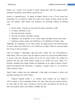 7 | P a g e
IMIS(2012-14) SUMMER INTERNSHIPREPORT
PepsiCo was a pioneer in the concept of contract farming under which the company transfers
agricultural best practices and technology and procures the
Produce at a guaranteed price. To support the initiative, PepsiCo set up a 27-acre research and
demonstration far m in Punjab to conduct far m trials of new varieties of tomato, potato and other
crops. The program, which includes seed production, has successfully evaluated the following
crops,
 Several varieties of basmati rice more than 200 varieties and hybrids of chilli
 25 varieties and hybrids of corn
 More than 60 varieties of peanut
 More than 100 varieties and hybrids of tomato.
 Additionally, the development of new tomato varieties has helped increase total annual.
 Production of tomato varieties from 28,000 tons to over 200,000 tons in Punjab. Yields
Additionally, the development of new tomato varieties has helped increase total annual production
of tomato varieties from 28,000 tons to over 200,000 tons in Punjab. Yields have more than tripled
from 16 tons to 54 tons per hectare.
Under the program, 6 high-qualities, high- yield potato varieties have also been introduced to
Indian farmers. These new potato seeds have helped to increase far m income and enabled PepsiCo
to procure world class chip-grade potatoes for its Frito Lay snacks division. The company has
partnered with more than 10,000 farmers working in over 10,000 acres across Punjab, U.P.,
Karnataka, Jharkhand West Bengal, Kashmir and Maharashtra for the supply of potatoes. PepsiCo
India has also partnered with 1,200 farmers in Rajasthan to cultivate barley in a tie up with the
United Breweries Group.
PepsiCo India’s technical team also implemented a high quality seed program to deliver early
generation and disease free seeds to farmers.
Tropicana- Tropicana product is an American based company, and was founded in
1947 by Anthony T. Rossi in Bradenton, Florida, USA. Since 1998, it has been owned by PepsiCo,
Inc. Pepsi offers the wide variety of products to meet the choice and preference from fun for your
items to the products choices that contribute to healthier life style.
 