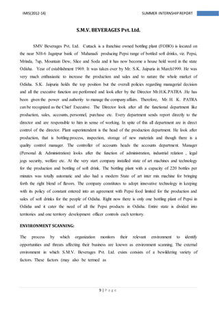 9 | P a g e
IMIS(2012-14) SUMMER INTERNSHIPREPORT
S.M.V. BEVERAGES Pvt. Ltd.
SMV Beverages Pvt. Ltd. Cuttack is a franchise owned bottling plant (FOBO) is located on
the near NH-6 Jagatpur bank of Mahanadi producing Pepsi range of bottled soft drinks, viz. Pepsi,
Mrinda, 7up, Mountain Dew, Slice and Soda and it has now become a house hold word in the state
Odisha. Year of establishment 1969. It was taken over by Mr. S.K. Jaipuria in March1999. He was
very much enthusiastic to increase the production and sales and to nature the whole market of
Odisha. S.K. Jaipuria holds the top position but the overall policies regarding managerial decision
and all the executive function are performed and look after by the Director Mr.H.K.PATRA .He has
been given the power and authority to manage the company affairs. Therefore, Mr. H. K. PATRA
can be recognized as the Chief Executive. The Director look after all the functional department like
production, sales, accounts, personnel, purchase etc. Every department sends report directly to the
director and are responsible to him in sense of working. In spite of this all department are in direct
control of the director. Plant superintendent is the head of the production department. He look after
production, that is bottling process, inspection, storage of new materials and though there is a
quality control manager. The controller of accounts heads the accounts department. Manager
(Personal & Administration) looks after the function of administration, industrial relation , legal
jogs security, welfare etc. At the very start company installed state of art machines and technology
for the production and bottling of soft drink. The bottling plant with a capacity of 220 bottles per
minutes was totally automatic and also had a modern State of art inter mix machine for bringing
forth the right blend of flavors. The company constitutes to adopt innovative technology in keeping
with its policy of constant entered into an agreement with Pepsi food limited for the production and
sales of soft drinks for the people of Odisha. Right now there is only one bottling plant of Pepsi in
Odisha and it cater the need of all the Pepsi products in Odisha. Entire state is divided into
territories and one territory development officer controls each territory.
ENVIRONMENT SCANNING:
The process by which organization monitors their relevant environment to identify
opportunities and threats affecting their business are known as environment scanning. The external
environment in which S.M.V. Beverages Pvt. Ltd. exists consists of a bewildering variety of
factors. These factors (may also be termed as
 
