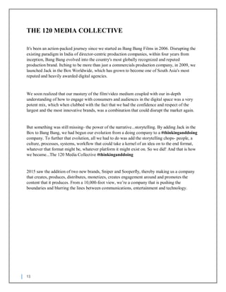 13
THE 120 MEDIA COLLECTIVE
It's been an action-packed journey since we started as Bang Bang Films in 2006. Disrupting the
existing paradigm in India of director-centric production companies, within four years from
inception, Bang Bang evolved into the country's most globally recognized and reputed
production brand. Itching to be more than just a commercials production company, in 2009, we
launched Jack in the Box Worldwide, which has grown to become one of South Asia's most
reputed and heavily awarded digital agencies.
We soon realized that our mastery of the film/video medium coupled with our in-depth
understanding of how to engage with consumers and audiences in the digital space was a very
potent mix, which when clubbed with the fact that we had the confidence and respect of the
largest and the most innovative brands, was a combination that could disrupt the market again.
But something was still missing- the power of the narrative...storytelling. By adding Jack in the
Box to Bang Bang, we had begun our evolution from a doing company to a #thinkinganddoing
company. To further that evolution, all we had to do was add the storytelling chops- people, a
culture, processes, systems, workflow that could take a kernel of an idea on to the end format,
whatever that format might be, whatever platform it might exist on. So we did! And that is how
we became...The 120 Media Collective #thinkinganddoing
2015 saw the addition of two new brands, Sniper and Sooperfly, thereby making us a company
that creates, produces, distributes, monetizes, creates engagement around and promotes the
content that it produces. From a 10,000-foot view, we’re a company that is pushing the
boundaries and blurring the lines between communications, entertainment and technology.
 