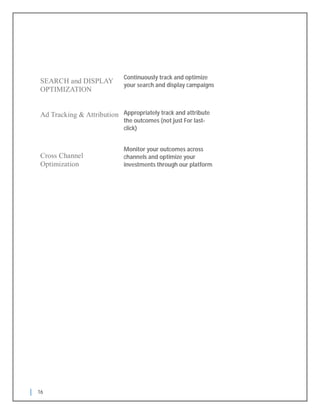 16
Cross Channel
Optimization
SEARCH and DISPLAY
OPTIMIZATION
Continuously track and optimize
your search and display campaigns
Monitor your outcomes across
channels and optimize your
investments through our platform
Ad Tracking & Attribution Appropriately track and attribute
the outcomes (not just For last-
click)
 