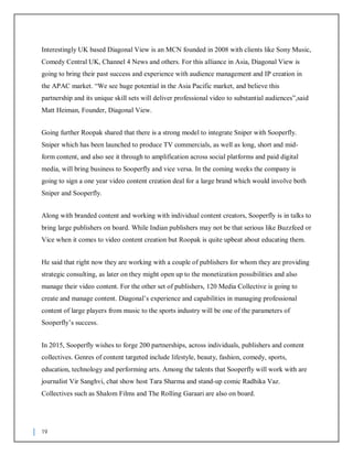 19
Interestingly UK based Diagonal View is an MCN founded in 2008 with clients like Sony Music,
Comedy Central UK, Channel 4 News and others. For this alliance in Asia, Diagonal View is
going to bring their past success and experience with audience management and IP creation in
the APAC market. “We see huge potential in the Asia Pacific market, and believe this
partnership and its unique skill sets will deliver professional video to substantial audiences”,said
Matt Heiman, Founder, Diagonal View.
Going further Roopak shared that there is a strong model to integrate Sniper with Sooperfly.
Sniper which has been launched to produce TV commercials, as well as long, short and mid-
form content, and also see it through to amplification across social platforms and paid digital
media, will bring business to Sooperfly and vice versa. In the coming weeks the company is
going to sign a one year video content creation deal for a large brand which would involve both
Sniper and Sooperfly.
Along with branded content and working with individual content creators, Sooperfly is in talks to
bring large publishers on board. While Indian publishers may not be that serious like Buzzfeed or
Vice when it comes to video content creation but Roopak is quite upbeat about educating them.
He said that right now they are working with a couple of publishers for whom they are providing
strategic consulting, as later on they might open up to the monetization possibilities and also
manage their video content. For the other set of publishers, 120 Media Collective is going to
create and manage content. Diagonal’s experience and capabilities in managing professional
content of large players from music to the sports industry will be one of the parameters of
Sooperfly’s success.
In 2015, Sooperfly wishes to forge 200 partnerships, across individuals, publishers and content
collectives. Genres of content targeted include lifestyle, beauty, fashion, comedy, sports,
education, technology and performing arts. Among the talents that Sooperfly will work with are
journalist Vir Sanghvi, chat show host Tara Sharma and stand-up comic Radhika Vaz.
Collectives such as Shalom Films and The Rolling Garaari are also on board.
 
