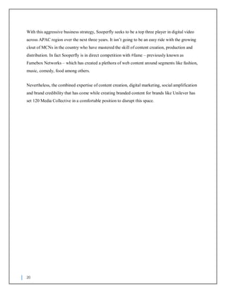 20
With this aggressive business strategy, Sooperfly seeks to be a top three player in digital video
across APAC region over the next three years. It isn’t going to be an easy ride with the growing
clout of MCNs in the country who have mastered the skill of content creation, production and
distribution. In fact Sooperfly is in direct competition with #fame – previously known as
Famebox Networks – which has created a plethora of web content around segments like fashion,
music, comedy, food among others.
Nevertheless, the combined expertise of content creation, digital marketing, social amplification
and brand credibility that has come while creating branded content for brands like Unilever has
set 120 Media Collective in a comfortable position to disrupt this space.
 