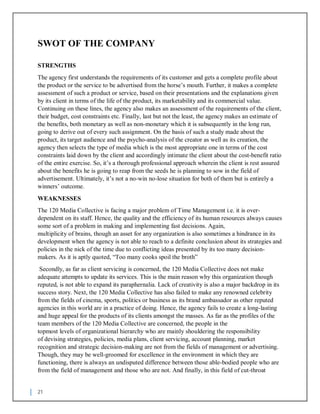 21
SWOT OF THE COMPANY
STRENGTHS
The agency first understands the requirements of its customer and gets a complete profile about
the product or the service to be advertised from the horse’s mouth. Further, it makes a complete
assessment of such a product or service, based on their presentations and the explanations given
by its client in terms of the life of the product, its marketability and its commercial value.
Continuing on these lines, the agency also makes an assessment of the requirements of the client,
their budget, cost constraints etc. Finally, last but not the least, the agency makes an estimate of
the benefits, both monetary as well as non-monetary which it is subsequently in the long run,
going to derive out of every such assignment. On the basis of such a study made about the
product, its target audience and the psycho-analysis of the creator as well as its creation, the
agency then selects the type of media which is the most appropriate one in terms of the cost
constraints laid down by the client and accordingly intimate the client about the cost-benefit ratio
of the entire exercise. So, it’s a thorough professional approach wherein the client is rest assured
about the benefits he is going to reap from the seeds he is planning to sow in the field of
advertisement. Ultimately, it’s not a no-win no-lose situation for both of them but is entirely a
winners’ outcome.
WEAKNESSES
The 120 Media Collective is facing a major problem of Time Management i.e. it is over-
dependent on its staff. Hence, the quality and the efficiency of its human resources always causes
some sort of a problem in making and implementing fast decisions. Again,
multiplicity of brains, though an asset for any organization is also sometimes a hindrance in its
development when the agency is not able to reach to a definite conclusion about its strategies and
policies in the nick of the time due to conflicting ideas presented by its too many decision-
makers. As it is aptly quoted, “Too many cooks spoil the broth”
Secondly, as far as client servicing is concerned, the 120 Media Collective does not make
adequate attempts to update its services. This is the main reason why this organization though
reputed, is not able to expand its paraphernalia. Lack of creativity is also a major backdrop in its
success story. Next, the 120 Media Collective has also failed to make any renowned celebrity
from the fields of cinema, sports, politics or business as its brand ambassador as other reputed
agencies in this world are in a practice of doing. Hence, the agency fails to create a long-lasting
and huge appeal for the products of its clients amongst the masses. As far as the profiles of the
team members of the 120 Media Collective are concerned, the people in the
topmost levels of organizational hierarchy who are mainly shouldering the responsibility
of devising strategies, policies, media plans, client servicing, account planning, market
recognition and strategic decision-making are not from the fields of management or advertising.
Though, they may be well-groomed for excellence in the environment in which they are
functioning, there is always an undisputed difference between those able-bodied people who are
from the field of management and those who are not. And finally, in this field of cut-throat
 