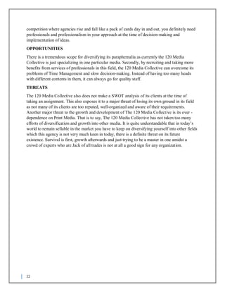 22
competition where agencies rise and fall like a pack of cards day in and out, you definitely need
professionals and professionalism in your approach at the time of decision-making and
implementation of ideas.
OPPORTUNITIES
There is a tremendous scope for diversifying its paraphernalia as currently the 120 Media
Collective is just specializing in one particular media. Secondly, by recruiting and taking more
benefits from services of professionals in this field, the 120 Media Collective can overcome its
problems of Time Management and slow decision-making. Instead of having too many heads
with different contents in them, it can always go for quality staff.
THREATS
The 120 Media Collective also does not make a SWOT analysis of its clients at the time of
taking an assignment. This also exposes it to a major threat of losing its own ground in its field
as not many of its clients are too reputed, well-organized and aware of their requirements.
Another major threat to the growth and development of The 120 Media Collective is its over -
dependence on Print Media. That is to say, The 120 Media Collective has not taken too many
efforts of diversification and growth into other media. It is quite understandable that in today’s
world to remain sellable in the market you have to keep on diversifying yourself into other fields
which this agency is not very much keen in today, there is a definite threat on its future
existence. Survival is first, growth afterwards and just trying to be a master in one amidst a
crowd of experts who are Jack of all trades is not at all a good sign for any organization.
 