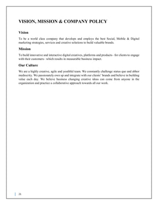 26
VISION, MISSION & COMPANY POLICY
Vision
To be a world class company that develops and employs the best Social, Mobile & Digital
marketing strategies, services and creative solutions to build valuable brands.
Mission
To build innovative and interactive digital creatives, platforms and products– for clients to engage
with their customers– which results in measurable business impact.
Our Culture
We are a highly creative, agile and youthful team. We constantly challenge status quo and abhor
mediocrity. We passionately own up and integrate with our clients’ brands and believe in building
value each day. We believe business changing creative ideas can come from anyone in the
organization and practice a collaborative approach towards all our work.
 
