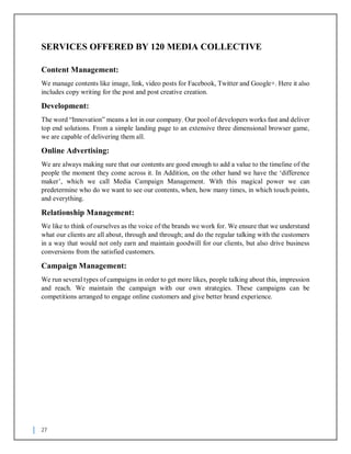 27
SERVICES OFFERED BY 120 MEDIA COLLECTIVE
Content Management:
We manage contents like image, link, video posts for Facebook, Twitter and Google+. Here it also
includes copy writing for the post and post creative creation.
Development:
The word “Innovation” means a lot in our company. Our pool of developers works fast and deliver
top end solutions. From a simple landing page to an extensive three dimensional browser game,
we are capable of delivering them all.
Online Advertising:
We are always making sure that our contents are good enough to add a value to the timeline of the
people the moment they come across it. In Addition, on the other hand we have the ‘difference
maker’, which we call Media Campaign Management. With this magical power we can
predetermine who do we want to see our contents, when, how many times, in which touch points,
and everything.
Relationship Management:
We like to think of ourselves as the voice of the brands we work for. We ensure that we understand
what our clients are all about, through and through; and do the regular talking with the customers
in a way that would not only earn and maintain goodwill for our clients, but also drive business
conversions from the satisfied customers.
Campaign Management:
We run several types of campaigns in order to get more likes, people talking about this, impression
and reach. We maintain the campaign with our own strategies. These campaigns can be
competitions arranged to engage online customers and give better brand experience.
 
